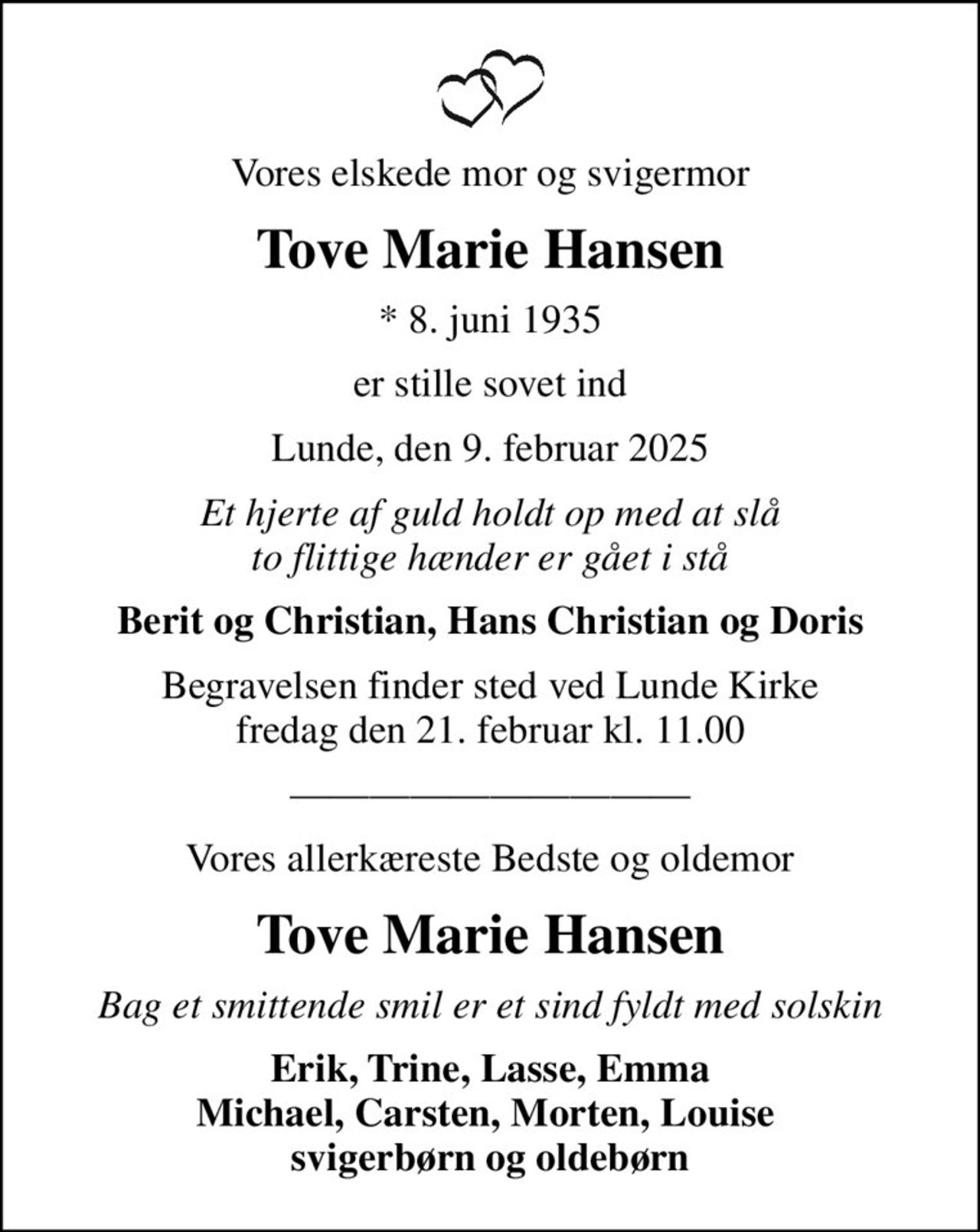 Vores elskede mor og svigermor
Tove Marie Hansen
* 8. juni 1935
er stille sovet ind
Lunde, den 9. februar 2025
Et hjerte af guld holdt op med at slå to flittige hænder er gået i stå
Berit og Christian, Hans Christian og Doris
Begravelsen finder sted ved Lunde Kirke  fredag den 21. februar kl. 11.00 
Vores allerkæreste Bedste og oldemor
Tove Marie Hansen
Bag et smittende smil er et sind fyldt med solskin
Erik, Trine, Lasse, Emma Michael, Carsten, Morten, Louise  svigerbørn og oldebørn