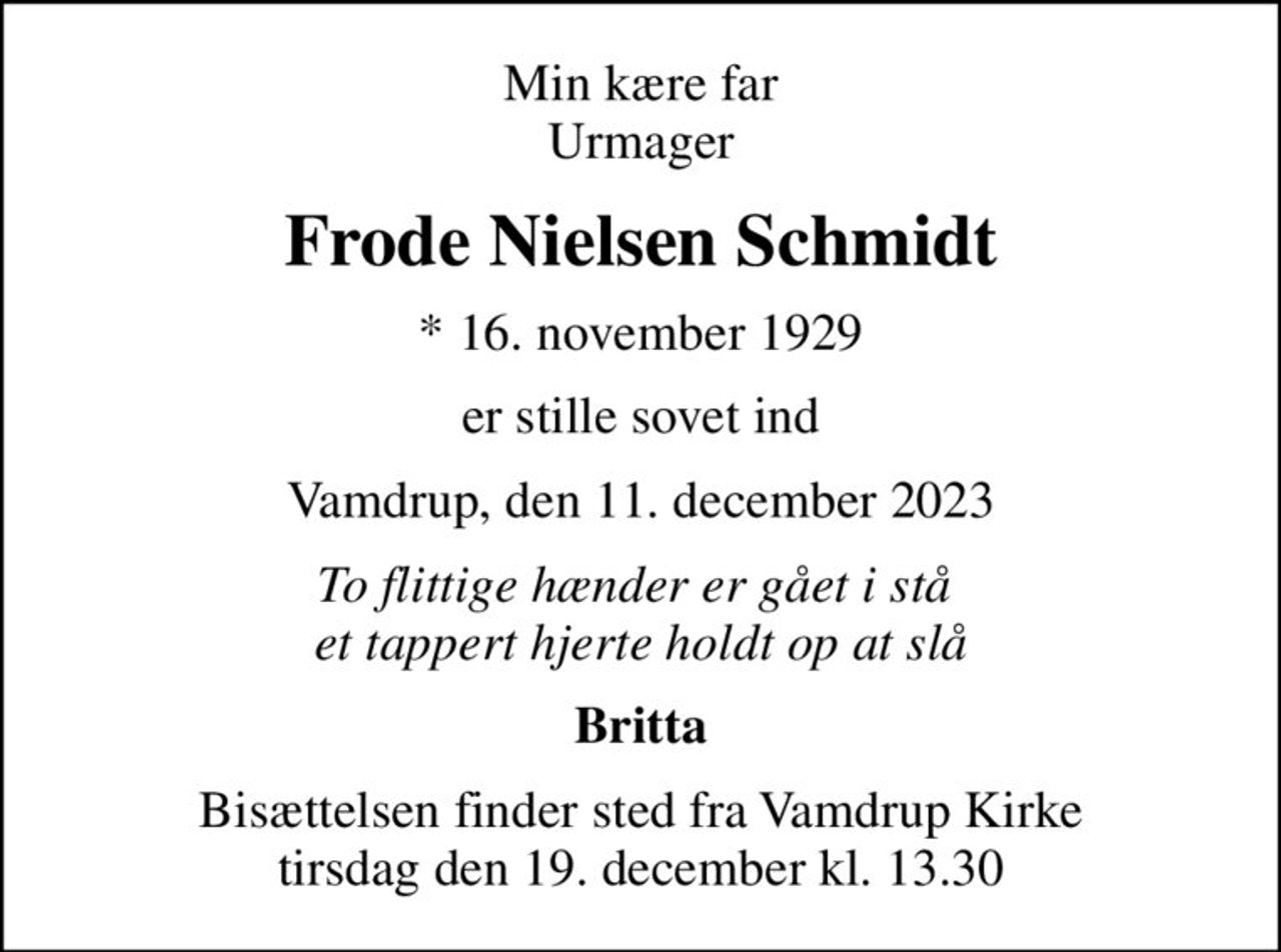 Min kære far Urmager
Frode Nielsen Schmidt
* 16. november 1929
er stille sovet ind
Vamdrup, den 11. december 2023
To flittige hænder er gået i stå  et tappert hjerte holdt op at slå
Britta
Bisættelsen finder sted fra Vamdrup Kirke  tirsdag den 19. december kl. 13.30