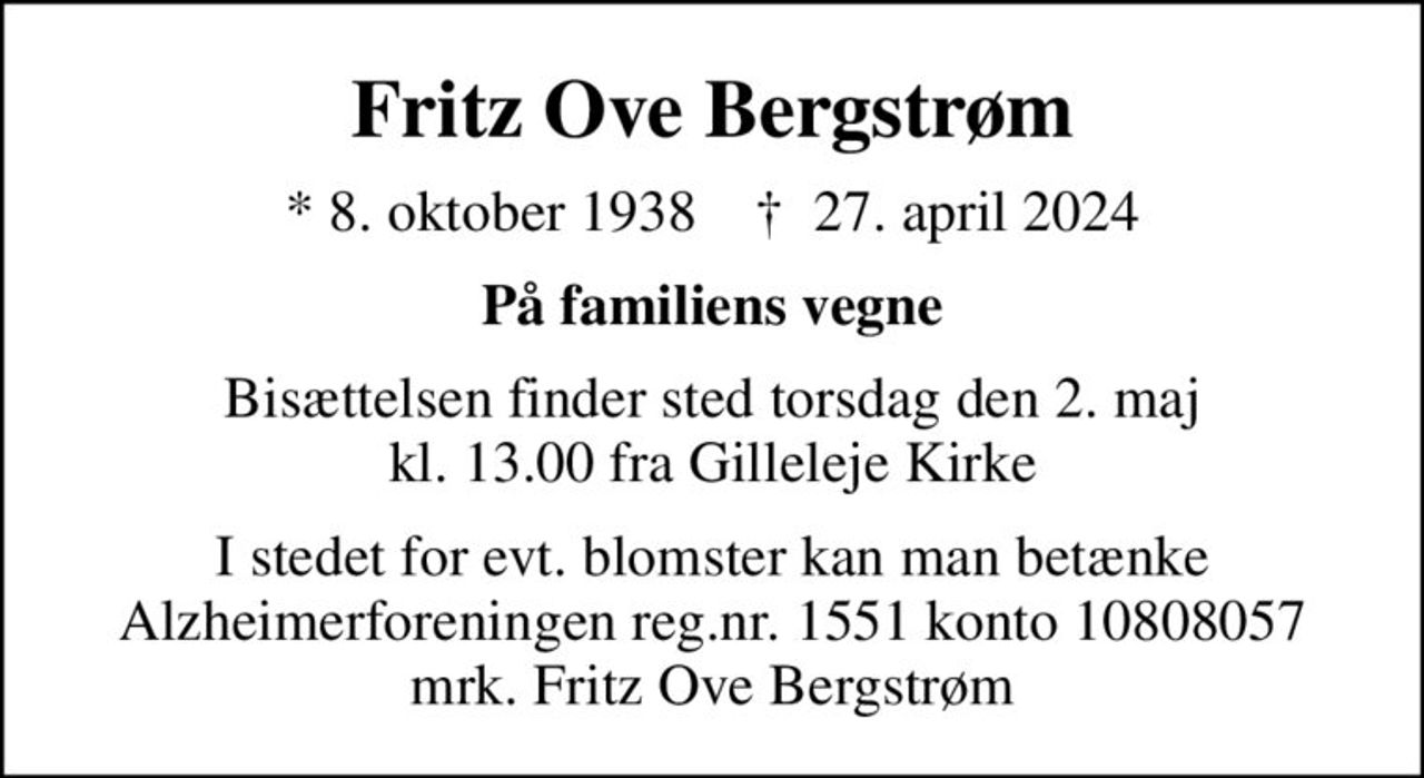 Fritz Ove Bergstrøm
* 8. oktober 1938    ✝ 27. april 2024
På familiens vegne
Bisættelsen finder sted torsdag den 2. maj kl. 13.00 fra Gilleleje Kirke
I stedet for evt. blomster kan man betænke
					Alzheimerforeningen reg.nr.1551konto10808057mrk. Fritz Ove
					Bergstrøm