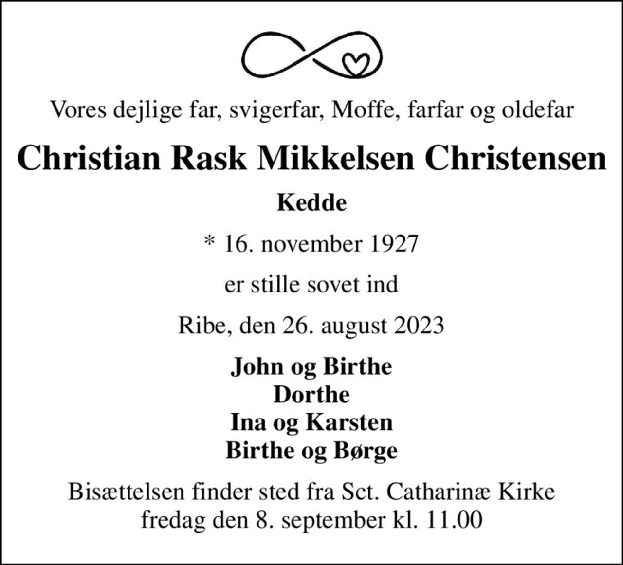 Vores dejlige far, svigerfar, Moffe, farfar og oldefar
Christian Rask Mikkelsen Christensen
Kedde
* 16. november 1927
er stille sovet ind
Ribe, den 26. august 2023
John og Birthe Dorthe Ina og Karsten Birthe og Børge
Bisættelsen finder sted fra Sct. Catharinæ Kirke  fredag den 8. september kl. 11.00