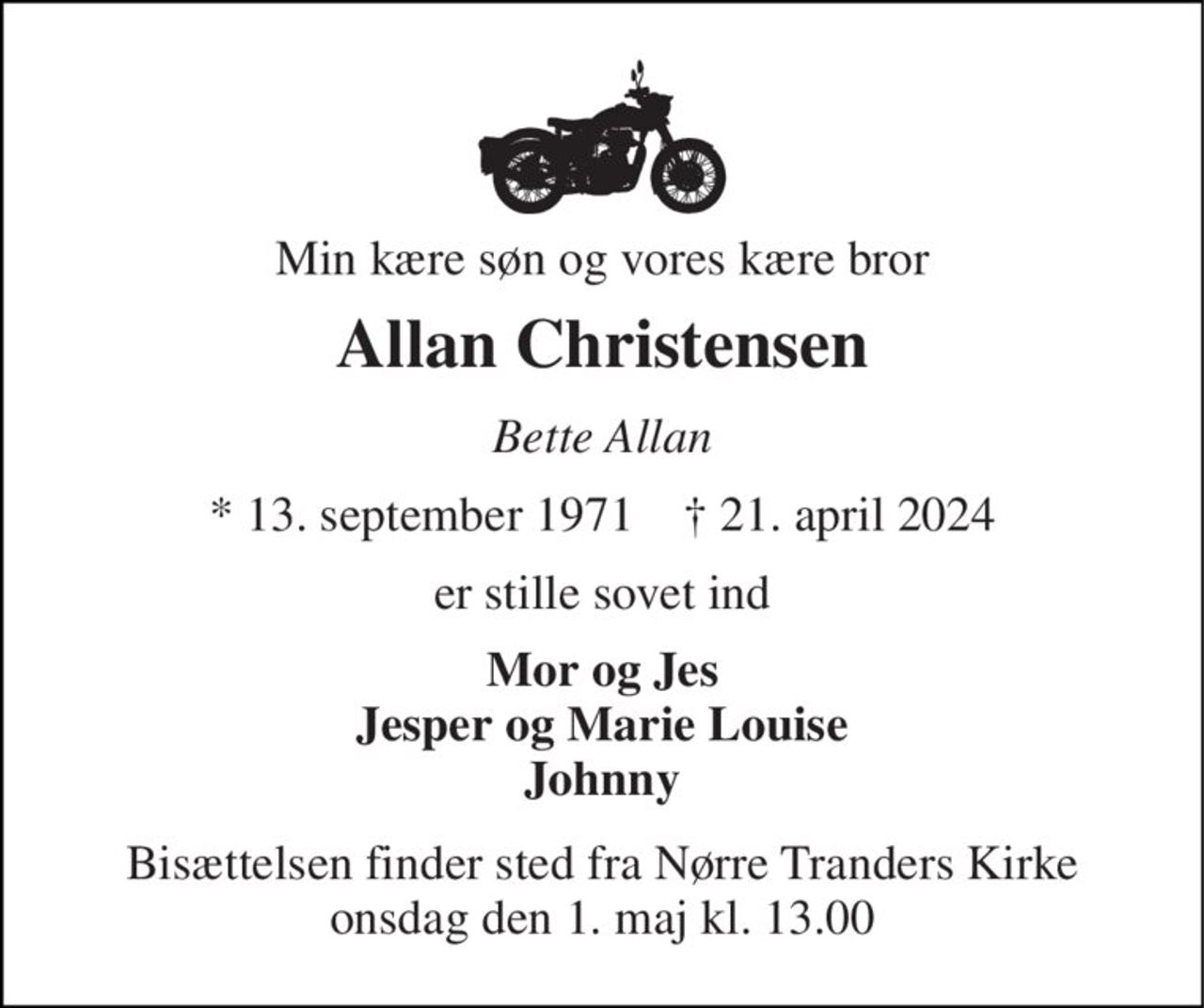 Min kære søn og vores kære bror 
Allan Christensen 
Bette Allan 
* 13. september 1971    † 21. april 2024 
er stille sovet ind 
Mor og Jes Jesper og Marie Louise Johnny 
Bisættelsen finder sted fra Nørre Tranders Kirke onsdag den 1. maj kl. 13.00