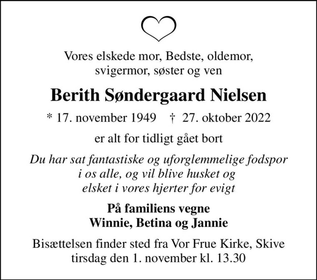 Vores elskede mor, Bedste, oldemor, svigermor, søster og ven
Berith Søndergaard Nielsen
* 17. november 1949    ✝ 27. oktober 2022
er alt for tidligt gået bort
Du har sat fantastiske og uforglemmelige fodspor i os alle, og vil blive husket og  elsket i vores hjerter for evigt
På familiens vegne Winnie, Betina og Jannie
Bisættelsen finder sted fra Vor Frue Kirke, Skive  tirsdag den 1. november kl. 13.30