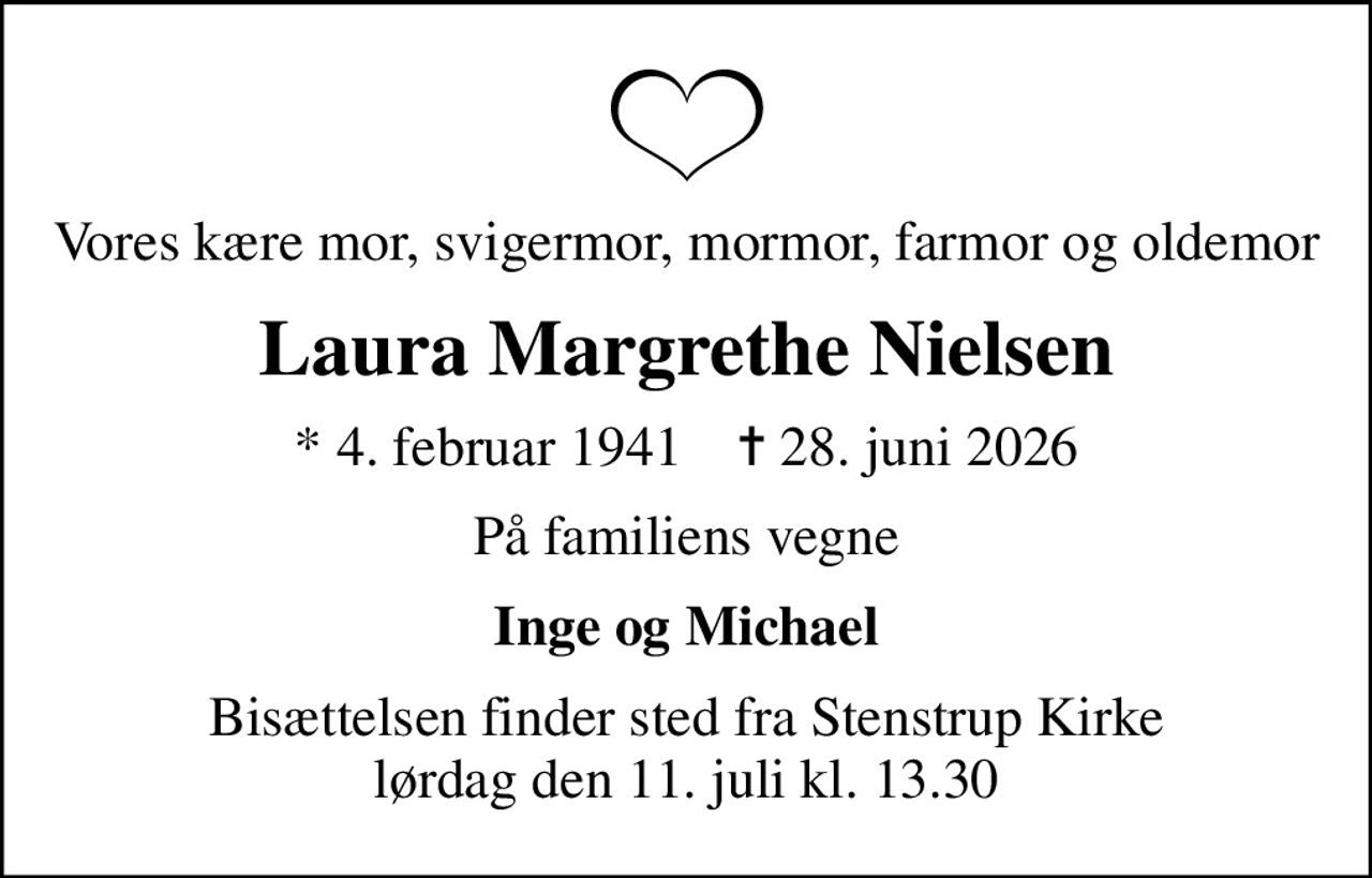Vores kære mor, svigermor, mormor, farmor og oldemor
Laura Margrethe Nielsen
* 4. februar 1941    ✝ 28. juni 2026
På familiens vegne
Inge og Michael
Bisættelsen finder sted fra Stenstrup Kirke  lørdag den 11. juli kl. 13.30