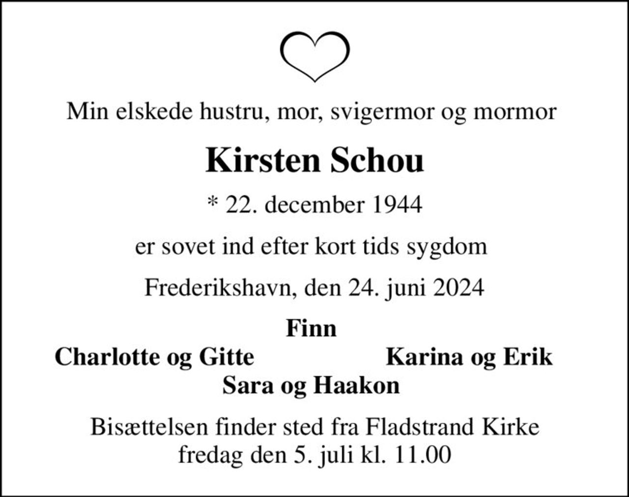 Min elskede hustru, mor, svigermor og mormor 
Kirsten Schou
* 22. december 1944
er sovet ind efter kort tids sygdom 
Frederikshavn, den 24. juni 2024
Finn 
Charlotte og Gitte 
Karina og Erik 
Bisættelsen finder sted fra Fladstrand Kirke  fredag den 5. juli kl. 11.00