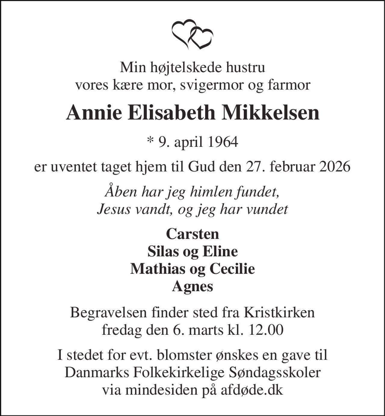 Min højtelskede hustru vores kære mor, svigermor og farmor 
Annie Elisabeth Mikkelsen 
* 9. april 1964 
er uventet taget hjem til Gud den 27. februar 2026 
Åben har jeg himlen fundet, Jesus vandt, og jeg har vundet 
Carsten Silas og Eline Mathias og Cecilie Agnes 
Begravelsen finder sted fra Kristkirken fredag den 6. marts kl. 12.00 
I stedet for evt. blomster ønskes en gave til Danmarks Folkekirkelige Søndagsskoler via mindesiden på afdøde.dk