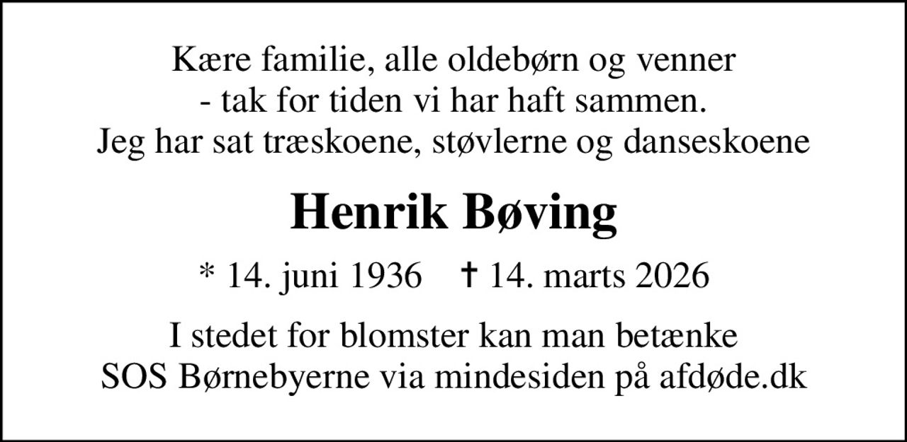Kære familie, alle oldebørn og venner - tak for tiden vi har haft sammen. Jeg har sat træskoene, støvlerne og danseskoene
Henrik Bøving
* 14. juni 1936    ✝ 14. marts 2026
I stedet for evt. blomster kan man betænke
					SOS Børnebyerne via mindesiden på afdøde.dk