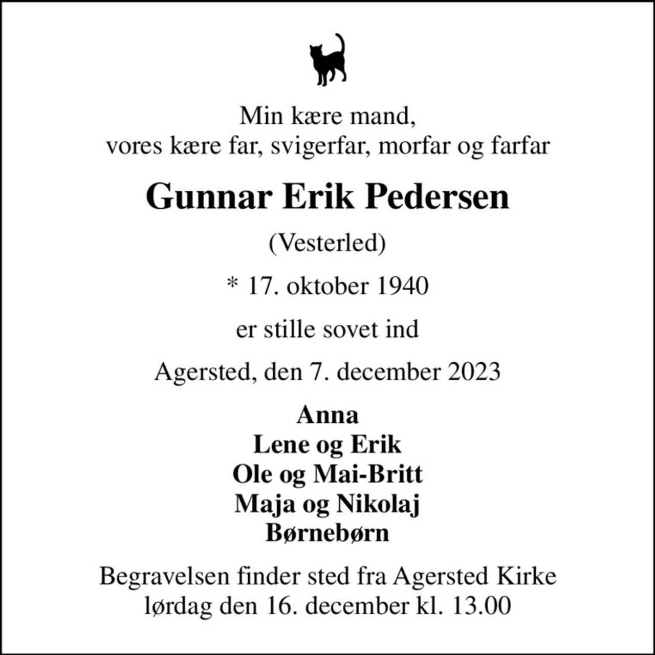 Min kære mand, vores kære far, svigerfar, morfar og farfar
Gunnar Erik Pedersen
(Vesterled)
* 17. oktober 1940
er stille sovet ind
Agersted, den 7. december 2023
Anna Lene og Erik Ole og Mai-Britt Maja og Nikolaj Børnebørn
Begravelsen finder sted fra Agersted Kirke  lørdag den 16. december kl. 13.00