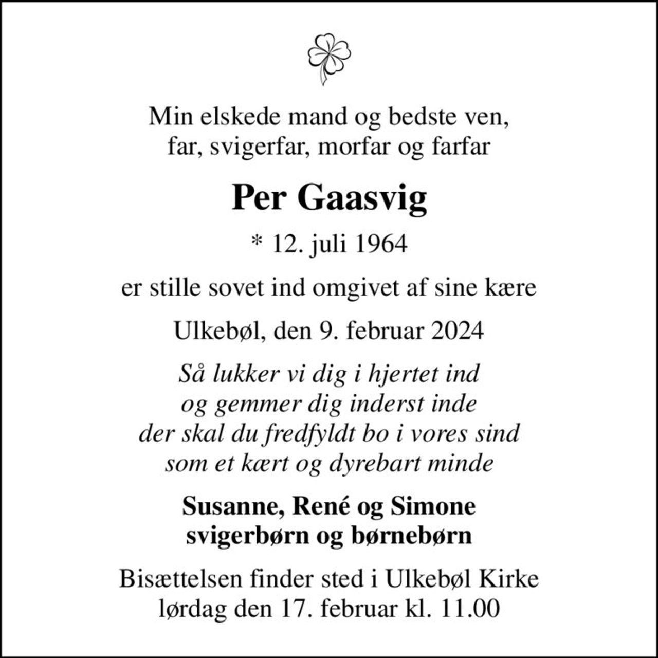 Min elskede mand og bedste ven, far, svigerfar, morfar og farfar
Per Gaasvig
* 12. juli 1964
er stille sovet ind omgivet af sine kære
Ulkebøl, den 9. februar 2024
Så lukker vi dig i hjertet ind og gemmer dig inderst inde der skal du fredfyldt bo i vores sind som et kært og dyrebart minde
Susanne, René og Simone svigerbørn og børnebørn
Bisættelsen finder sted i Ulkebøl Kirke  lørdag den 17. februar kl. 11.00