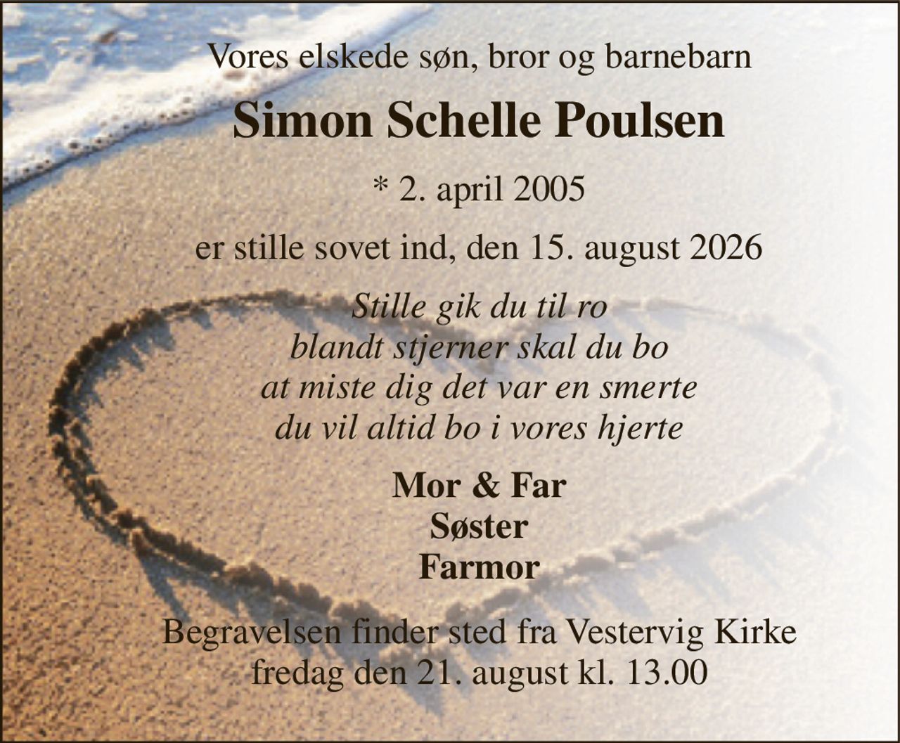 Vores elskede søn, bror og barnebarn 
Simon Schelle Poulsen 
*​ 2. april 2005 
er stille sovet ind, den 15. august 2026 
Stille gik du til ro blandt stjerner skal du bo at miste dig det var en smerte du vil altid bo i vores hjerte 
Mor & Far Søster Farmor 
Begravelsen​ finder sted fra Vestervig Kirke​ fredag den 21. august​ kl. 13.00
