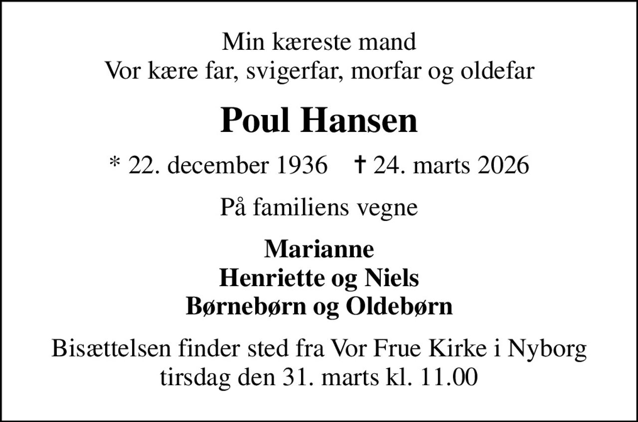 Min kæreste mand Vor kære far, svigerfar, morfar og oldefar
Poul Hansen
* 22. december 1936    ✝ 24. marts 2026
På familiens vegne
Marianne Henriette og Niels Børnebørn og Oldebørn
Bisættelsen finder sted fra Vor Frue Kirke i Nyborg  tirsdag den 31. marts kl. 11.00