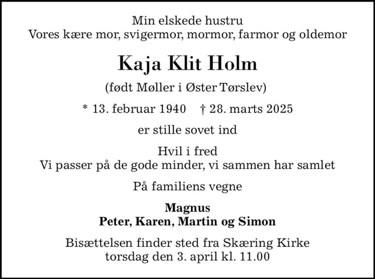 Min elskede hustru Vores kære mor, svigermor, mormor, farmor og oldemor
Kaja Klit Holm
(født Møller i Øster Tørslev) 
* 13. februar 1940    ✝ 28. marts 2025
er stille sovet ind
Hvil i fred Vi passer på de gode minder, vi sammen har samlet
På familiens vegne
Magnus Peter, Karen, Martin og Simon
Bisættelsen finder sted fra Skæring Kirke  torsdag den 3. april kl. 11.00