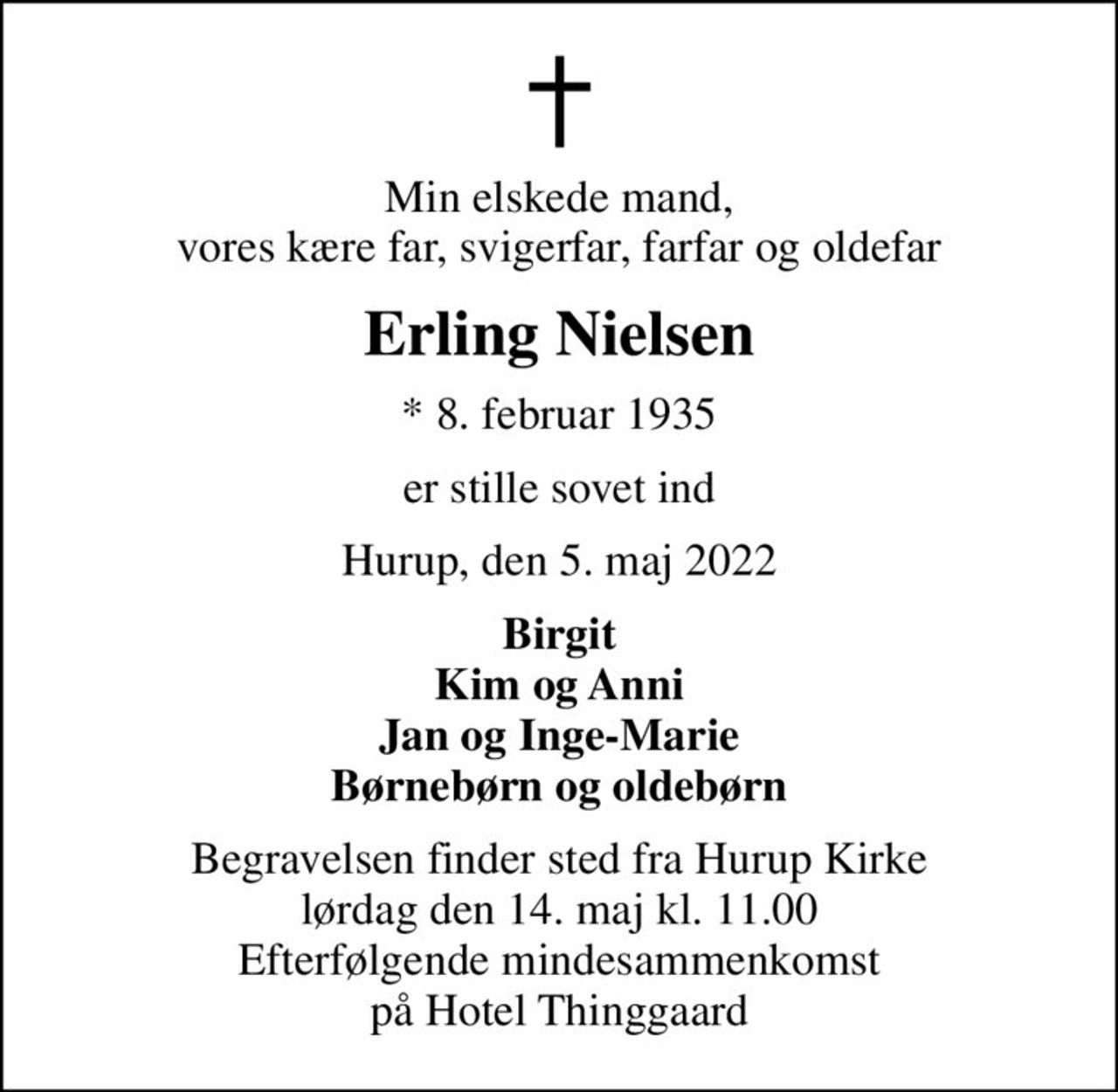 Min elskede mand, vores kære far, svigerfar, farfar og oldefar
Erling Nielsen
* 8. februar 1935
er stille sovet ind
Hurup, den 5. maj 2022
Birgit Kim og Anni Jan og Inge-Marie Børnebørn og oldebørn
Begravelsen finder sted fra Hurup Kirke  lørdag den 14. maj kl. 11.00  Efterfølgende mindesammenkomst på Hotel Thinggaard