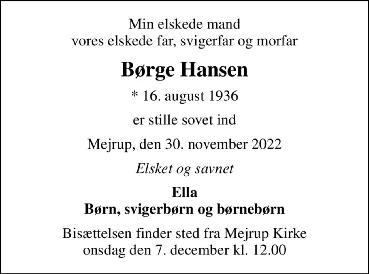 Min elskede mand vores elskede far, svigerfar og morfar
Børge Hansen
* 16. august 1936
er stille sovet ind
Mejrup, den 30. november 2022
Elsket og savnet
Ella Børn, svigerbørn og børnebørn
Bisættelsen finder sted fra Mejrup Kirke  onsdag den 7. december kl. 12.00