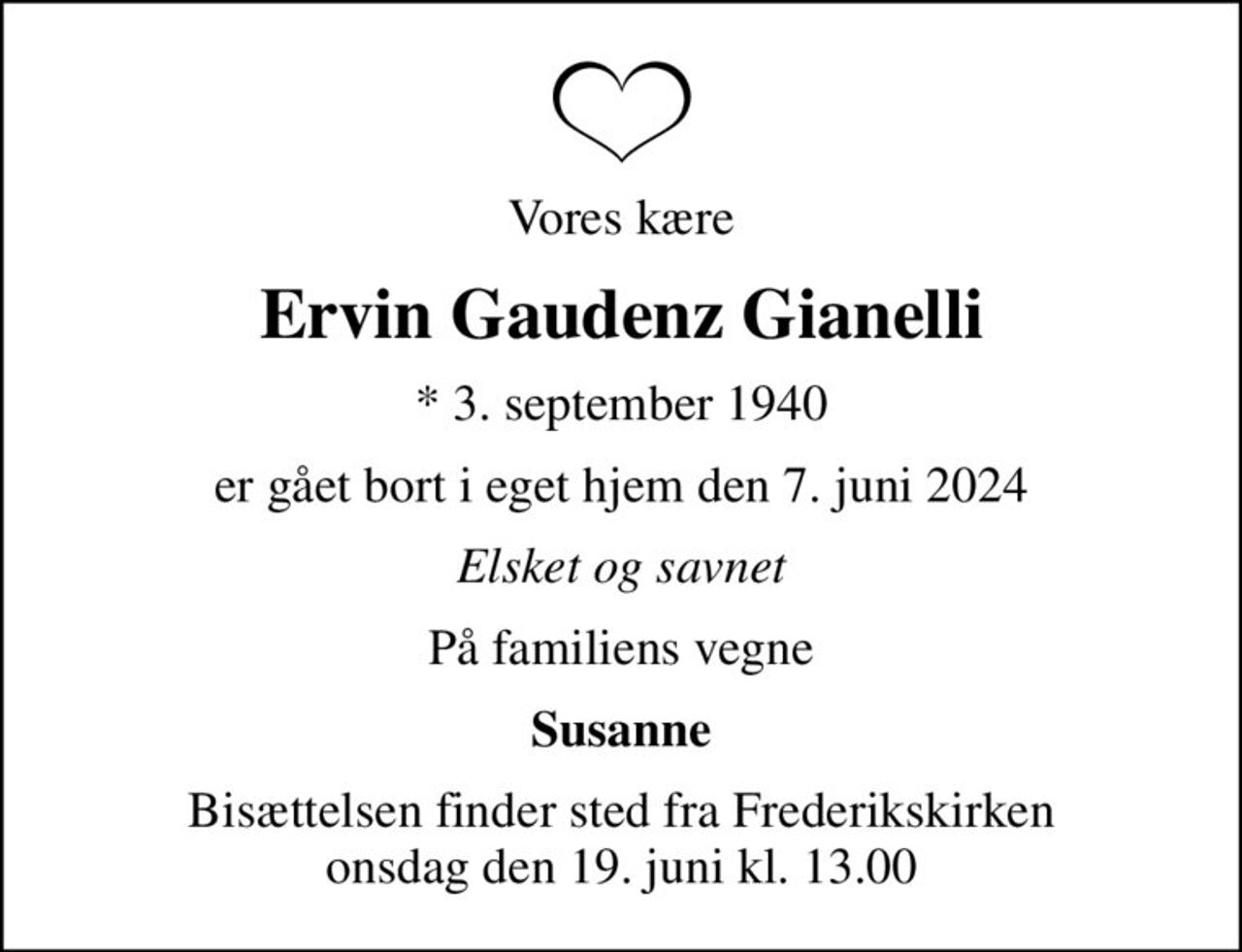 Vores kære
Ervin Gaudenz Gianelli
* 3. september 1940
er gået bort i eget hjem den 7. juni 2024
Elsket og savnet
På familiens vegne
Susanne
Bisættelsen finder sted fra Frederikskirken  onsdag den 19. juni kl. 13.00