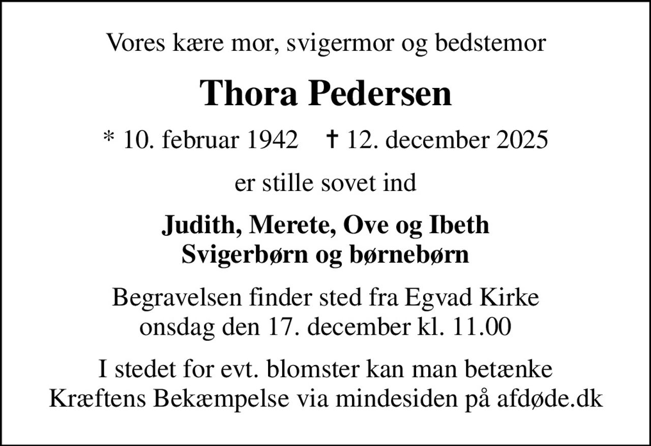 Vores kære mor, svigermor og bedstemor
Thora Pedersen
* 10. februar 1942    ✝ 12. december 2025
er stille sovet ind
Judith, Merete, Ove og Ibeth Svigerbørn og børnebørn
Begravelsen finder sted fra Egvad Kirke  onsdag den 17. december kl. 11.00 
I stedet for evt. blomster kan man betænke
					Kræftens Bekæmpelse via mindesiden på afdøde.dk