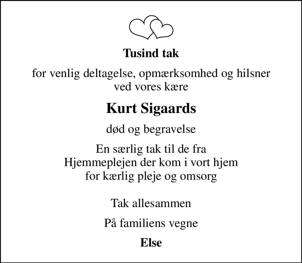 Tusind tak
for venlig deltagelse, opmærksomhed og hilsner ved vores kære
Kurt Sigaards
død og begravelse
En særlig tak til de fra Hjemmeplejen der kom i vort hjem for kærlig pleje og omsorg  Tak allesammen
På familiens vegne
Else