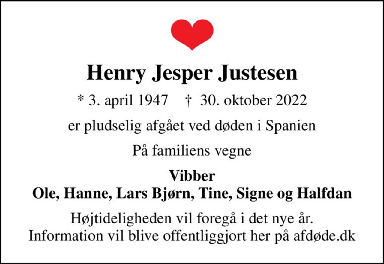 Henry Jesper Justesen
* 3. april 1947    ✝ 30. oktober 2022
er pludselig afgået ved døden i Spanien
På familiens vegne
Vibber Ole, Hanne, Lars Bjørn, Tine, Signe og Halfdan
Højtideligheden vil foregå i det nye år. Information vil blive offentliggjort her på afdøde.dk