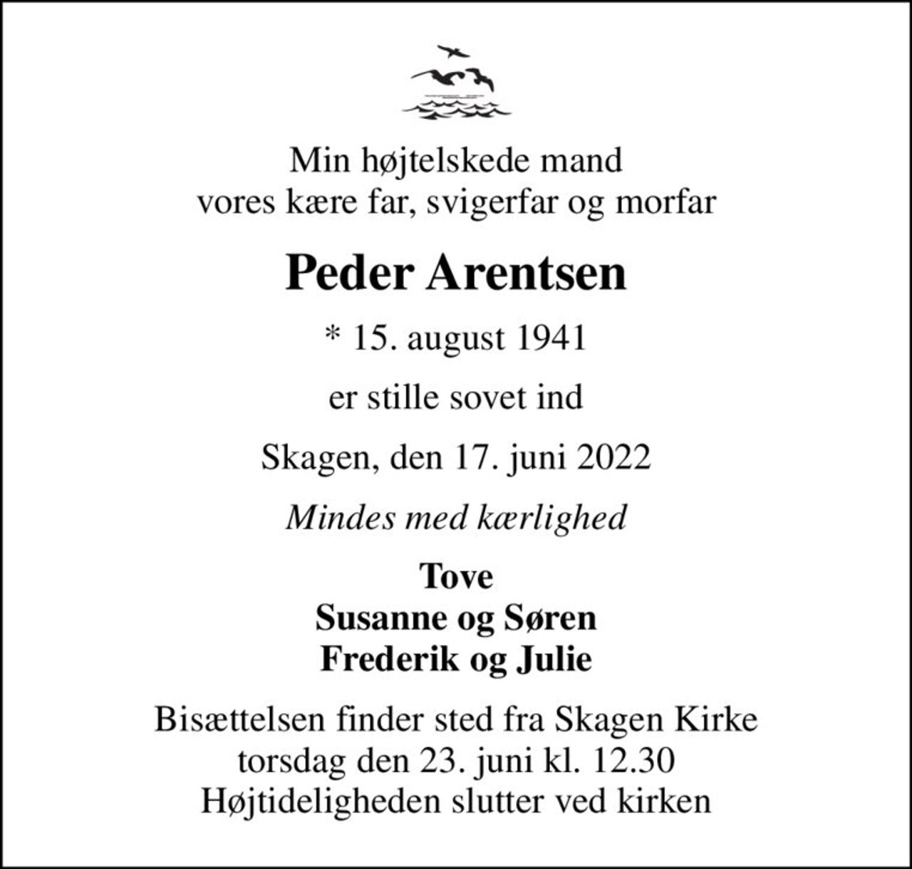 Min højtelskede mand vores kære far, svigerfar og morfar
Peder Arentsen
* 15. august 1941
er stille sovet ind
Skagen, den 17. juni 2022
Mindes med kærlighed
Tove Susanne og Søren Frederik og Julie
Bisættelsen finder sted fra Skagen Kirke  torsdag den 23. juni kl. 12.30  Højtideligheden slutter ved kirken