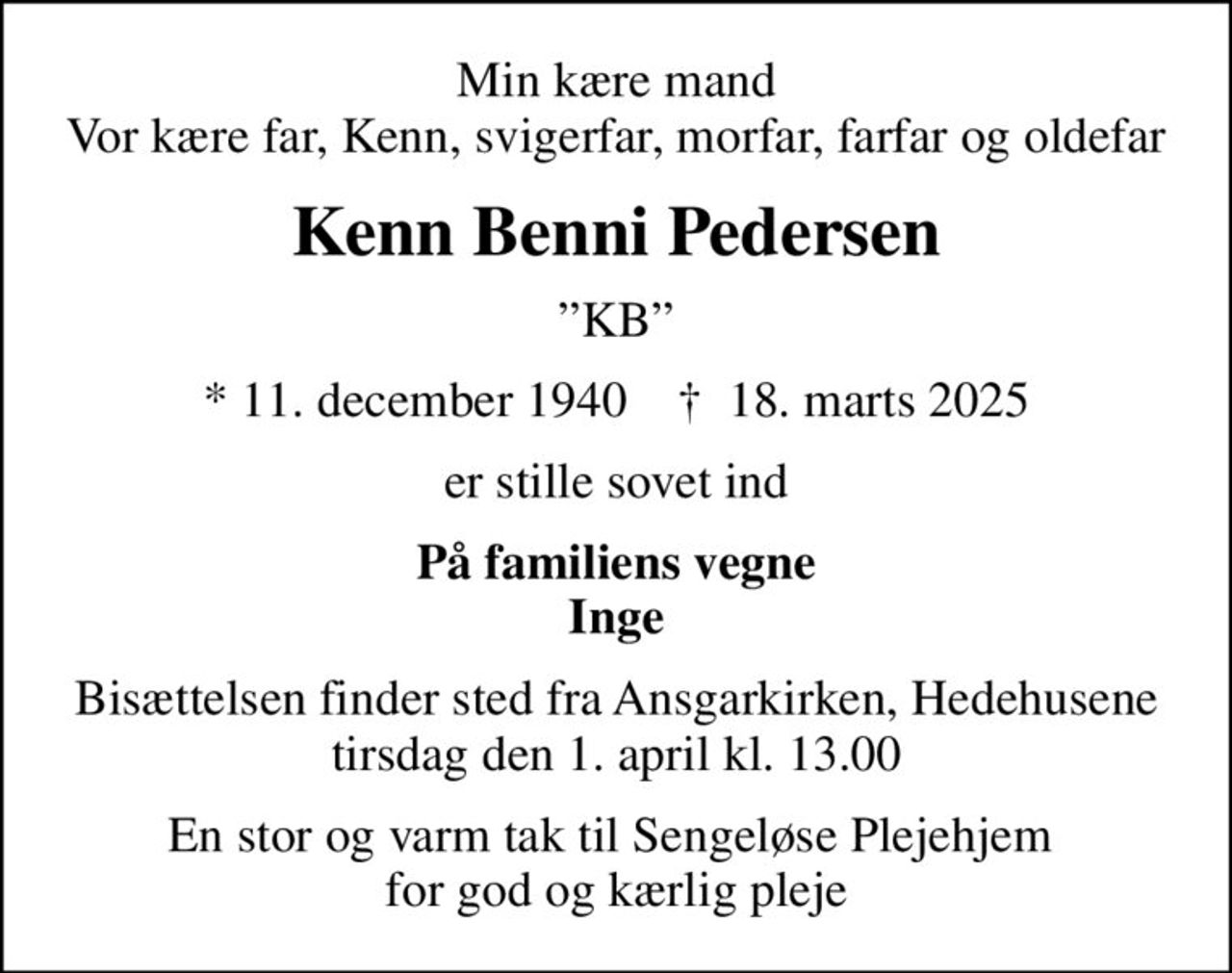 Min kære mand Vor kære far, Kenn, svigerfar, morfar, farfar og oldefar
Kenn Benni Pedersen
KB
* 11. december 1940    ✝ 18. marts 2025
er stille sovet ind
På familiens vegne Inge
Bisættelsen finder sted fra Ansgarkirken, Hedehusene  tirsdag den 1. april kl. 13.00 
En stor og varm tak til Sengeløse Plejehjem  for god og kærlig pleje