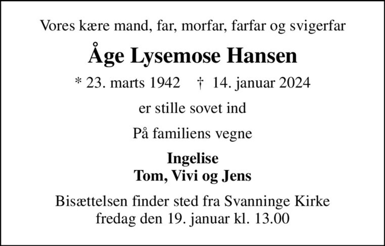 Vores kære mand, far, morfar, farfar og svigerfar
Åge Lysemose Hansen
* 23. marts 1942    ✝ 14. januar 2024
er stille sovet ind
På familiens vegne
Ingelise Tom, Vivi og Jens
Bisættelsen finder sted fra Svanninge Kirke  fredag den 19. januar kl. 13.00