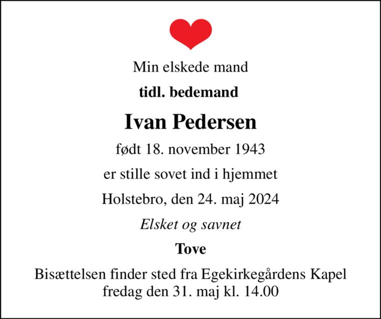 Min elskede mand
tidl. bedemand 
Ivan Pedersen
født 18. november 1943
er stille sovet ind i hjemmet
Holstebro, den 24. maj 2024
Elsket og savnet
Tove
Bisættelsen finder sted fra Egekirkegårdens Kapel  fredag den 31. maj kl. 14.00