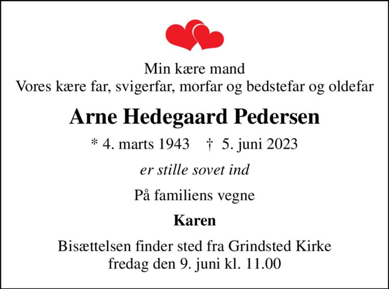 Min kære mand Vores kære far, svigerfar, morfar og bedstefar og oldefar
Arne Hedegaard Pedersen
* 4. marts 1943    ✝ 5. juni 2023
er stille sovet ind
På familiens vegne
Karen
Bisættelsen finder sted fra Grindsted Kirke  fredag den 9. juni kl. 11.00