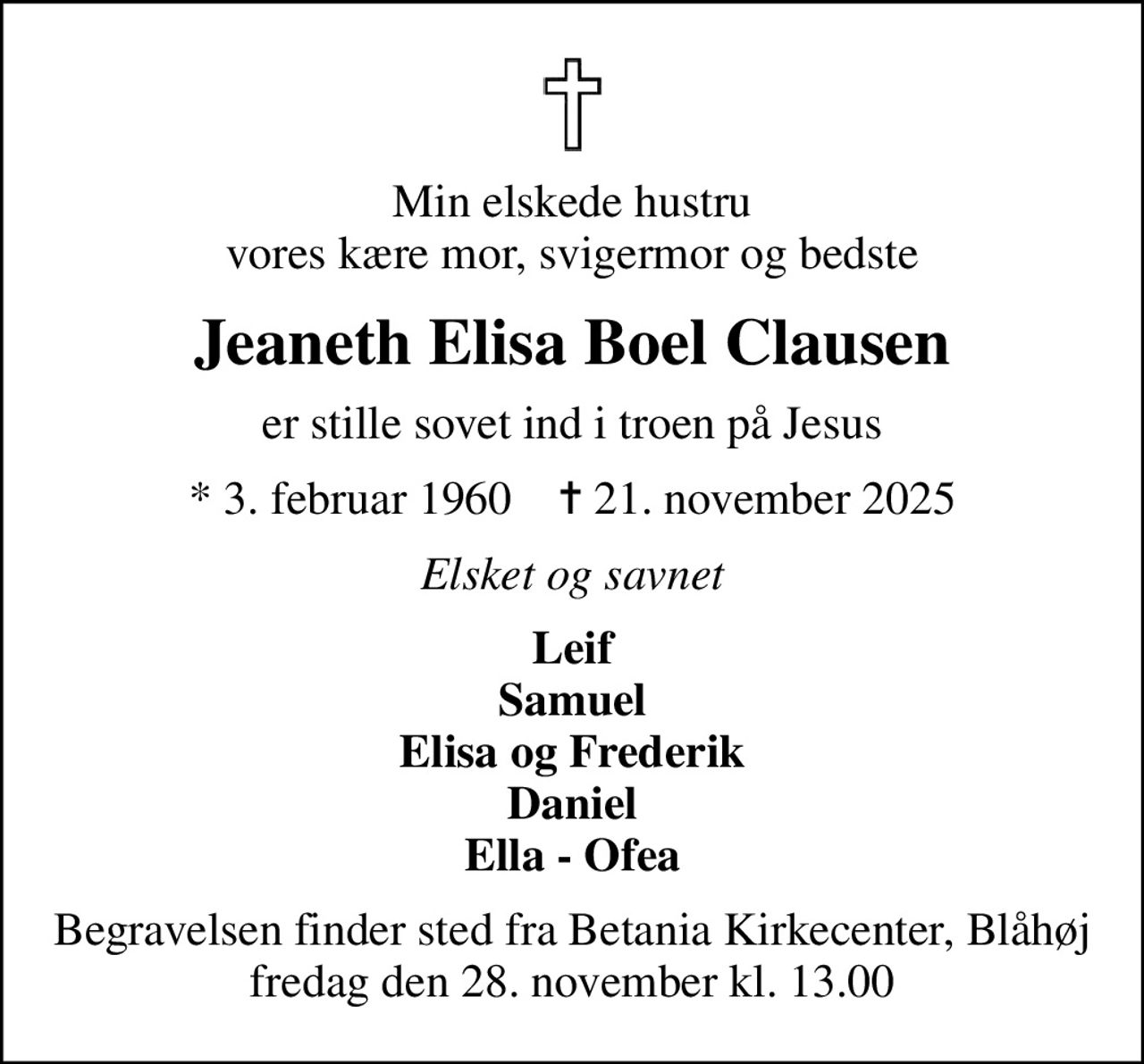 Min elskede hustru vores kære mor, svigermor og bedste
Jeaneth Elisa Boel Clausen
er stille sovet ind i troen på Jesus
* 3. februar 1960    ✝ 21. november 2025
Elsket og savnet
Leif Samuel Elisa og Frederik Daniel Ella - Ofea
Begravelsen finder sted fra Betania Kirkecenter, Blåhøj  fredag den 28. november kl. 13.00