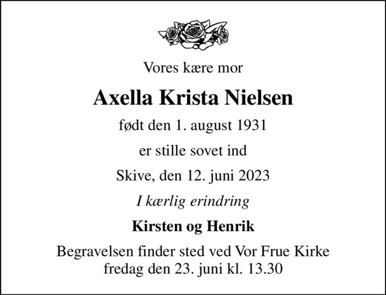 Vores kære mor
Axella Krista Nielsen
født den 1. august 1931
er stille sovet ind
Skive, den 12. juni 2023
I kærlig erindring
Kirsten og Henrik
Begravelsen finder sted ved Vor Frue Kirke  fredag den 23. juni kl. 13.30