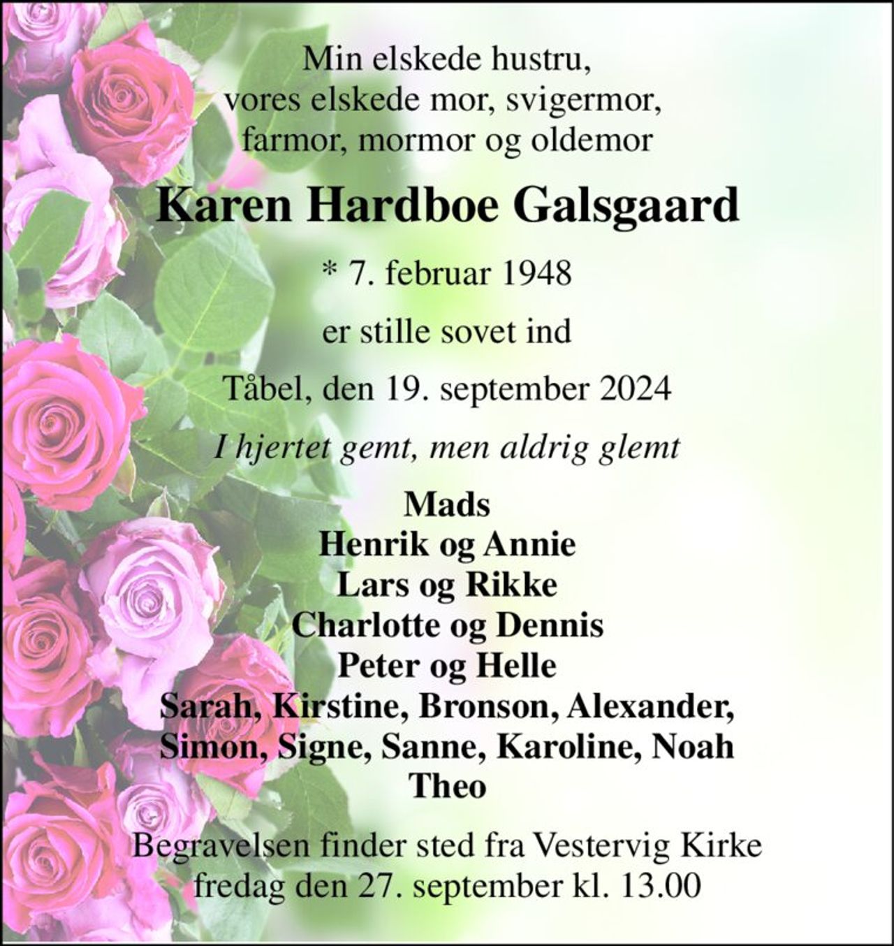 Min elskede hustru, vores elskede mor, svigermor,  farmor, mormor og oldemor 
Karen Hardboe Galsgaard 
* 7. februar 1948 
er stille sovet ind 
Tåbel, den 19. september 2024 
I hjertet gemt, men aldrig glemt 
Mads Henrik og Annie Lars og Rikke Charlotte og Dennis Peter og Helle Sarah, Kirstine, Bronson, Alexander, Simon, Signe, Sanne, Karoline, Noah Theo 
Begravelsen finder sted fra Vestervig Kirke fredag den 27. september kl. 13.00