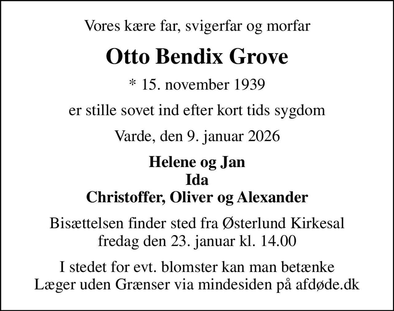 Vores kære far, svigerfar og morfar
Otto Bendix Grove
* 15. november 1939
er stille sovet ind efter kort tids sygdom
Varde, den 9. januar 2026
Helene og Jan Ida Christoffer, Oliver og Alexander
Bisættelsen finder sted fra Østerlund Kirkesal  fredag den 23. januar kl. 14.00 
I stedet for evt. blomster kan man betænke
					Læger uden Grænser via mindesiden på afdøde.dk
