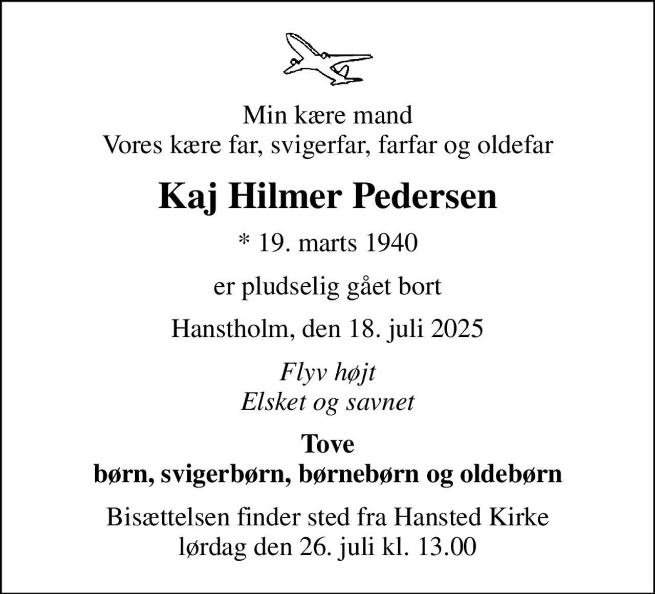 Min kære mand Vores kære far, svigerfar, farfar og oldefar
Kaj Hilmer Pedersen
* 19. marts 1940
er pludselig gået bort
Hanstholm, den 18. juli 2025
Flyv højt Elsket og savnet
Tove børn, svigerbørn, børnebørn og oldebørn
Bisættelsen finder sted fra Hansted Kirke  lørdag den 26. juli kl. 13.00