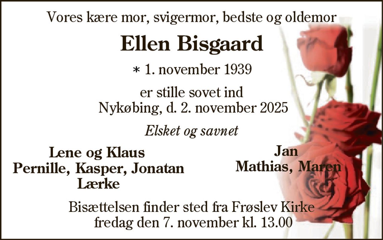 Vores kære mor, svigermor, bedste og oldemor 
Ellen Bisgaard 
*​ 1. november 1939 
er stille sovet ind Nykøbing, d. 2. november 2025 
Elsket og savnet 
Lene og Klaus 
Jan 
Pernille, Kasper, Jona 
Mathias, Maren 
Lærke 
Bisættelsen​ finder sted fra Frøslev Kirke​ fredag den 7. november​ kl. 13.00