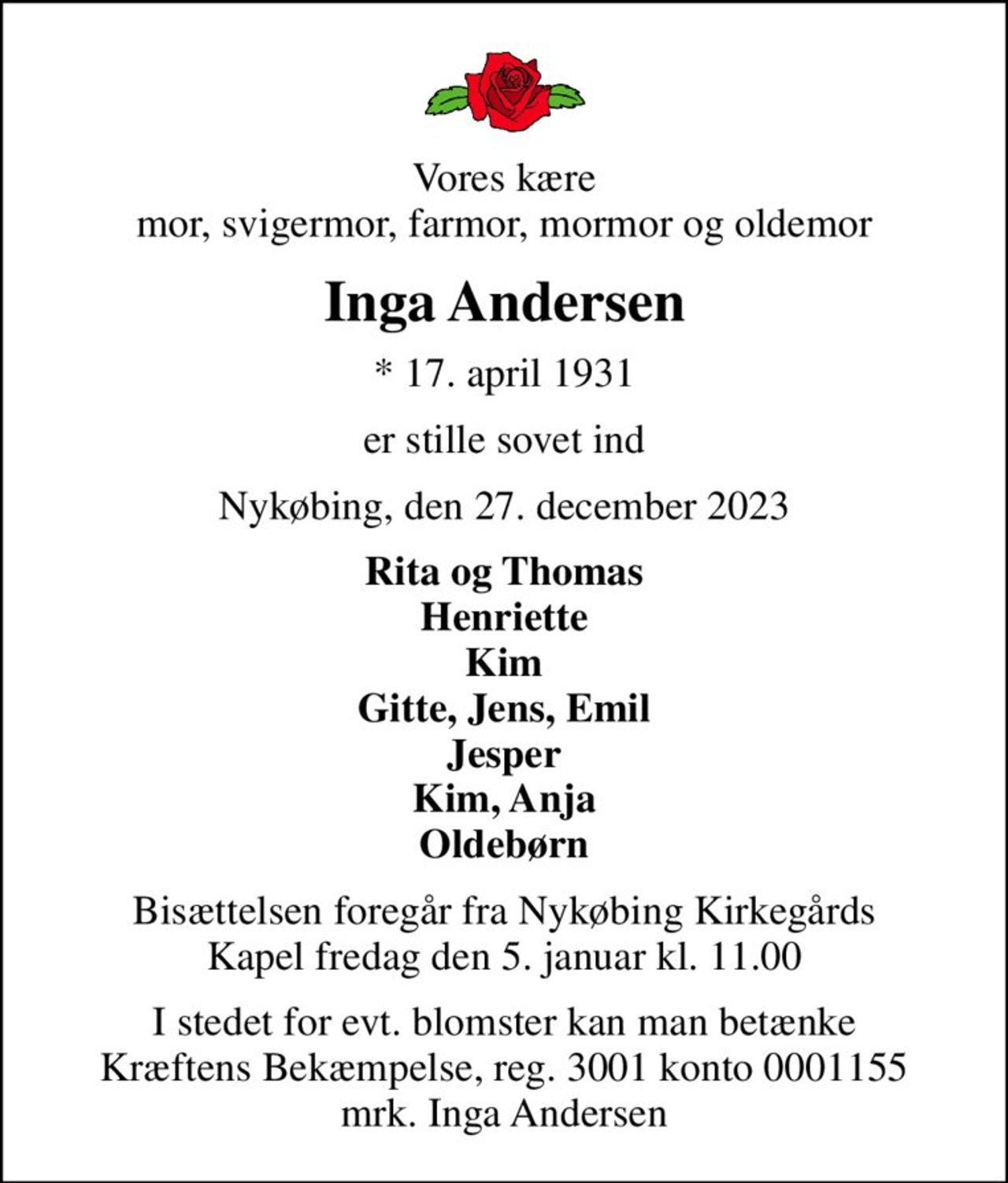 Vores kære mor, svigermor, farmor, mormor og oldemor
Inga Andersen
* 17. april 1931
er stille sovet ind
Nykøbing, den 27. december 2023
Rita og Thomas Henriette Kim Gitte, Jens, Emil Jesper Kim, Anja Oldebørn
Bisættelsen foregår fra Nykøbing Kirkegårds Kapel  fredag den 5. januar kl. 11.00 
I stedet for evt. blomster kan man betænke
					Kræftens Bekæmpelse reg.3001konto0001155mrk. Inga
					Andersen