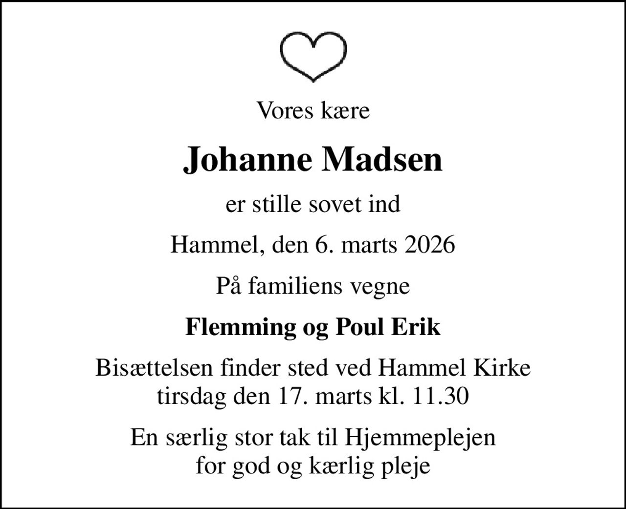 Vores kære
Johanne Madsen
er stille sovet ind
Hammel, den 6. marts 2026
På familiens vegne
Flemming og Poul Erik
Bisættelsen finder sted ved Hammel Kirke  tirsdag den 17. marts kl. 11.30 
En særlig stor tak til Hjemmeplejen for god og kærlig pleje