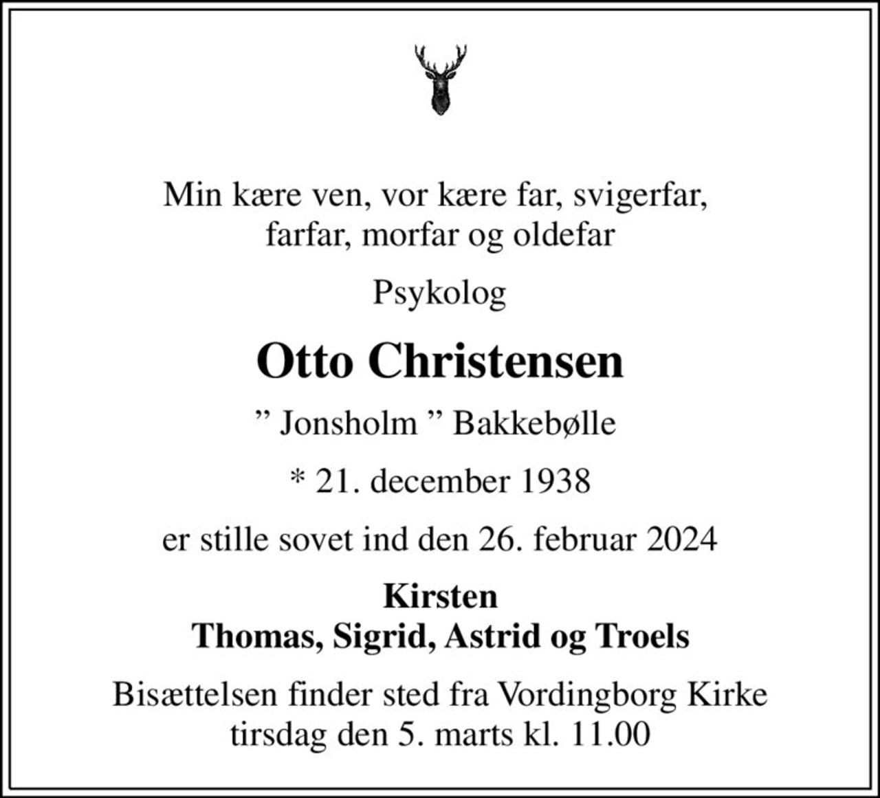 Min kære ven, vor kære far, svigerfar,  farfar, morfar og oldefar
Psykolog
Otto Christensen
 Jonsholm  Bakkebølle 
* 21. december 1938
er stille sovet ind den 26. februar 2024
Kirsten Thomas, Sigrid, Astrid og Troels
Bisættelsen finder sted fra Vordingborg Kirke  tirsdag den 5. marts kl. 11.00