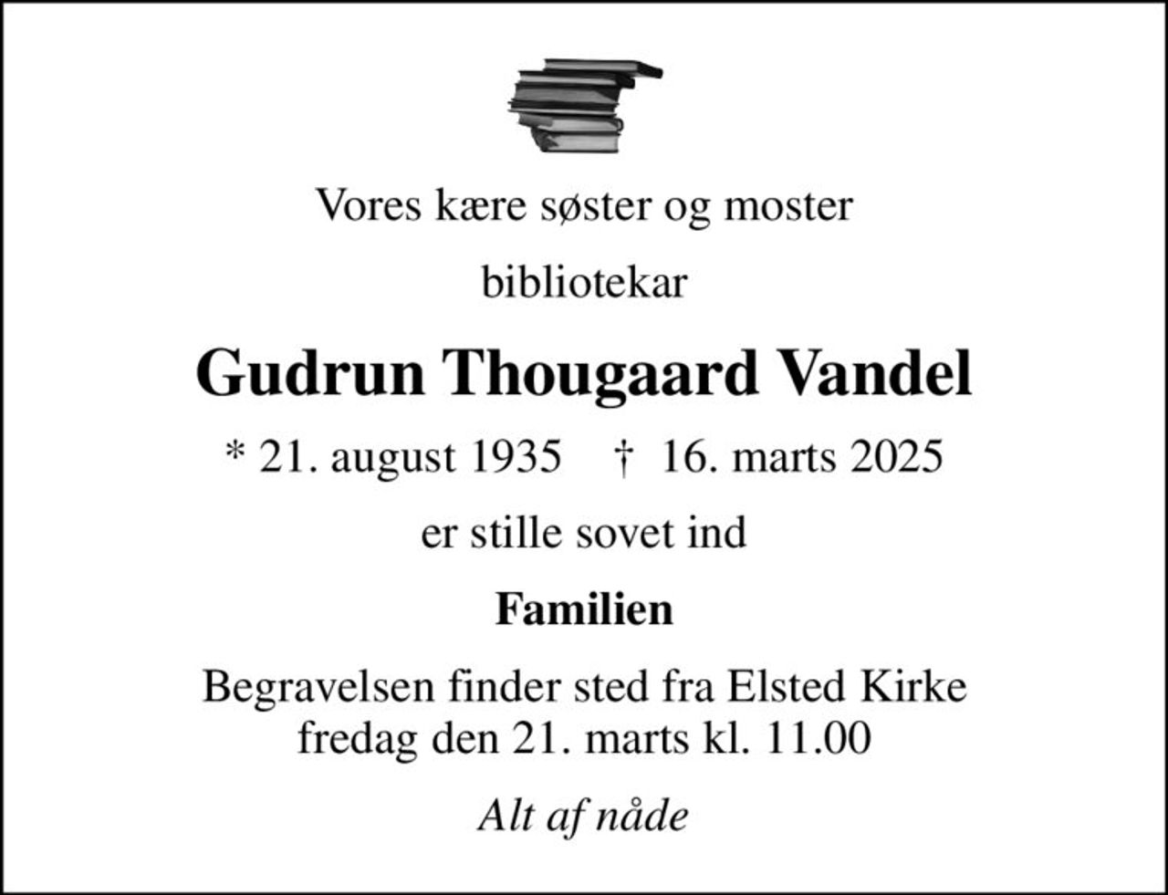Vores kære søster og moster
bibliotekar
Gudrun Thougaard Vandel
* 21. august 1935    ✝ 16. marts 2025
er stille sovet ind
Familien
Begravelsen finder sted fra Elsted Kirke  fredag den 21. marts kl. 11.00 
Alt af nåde