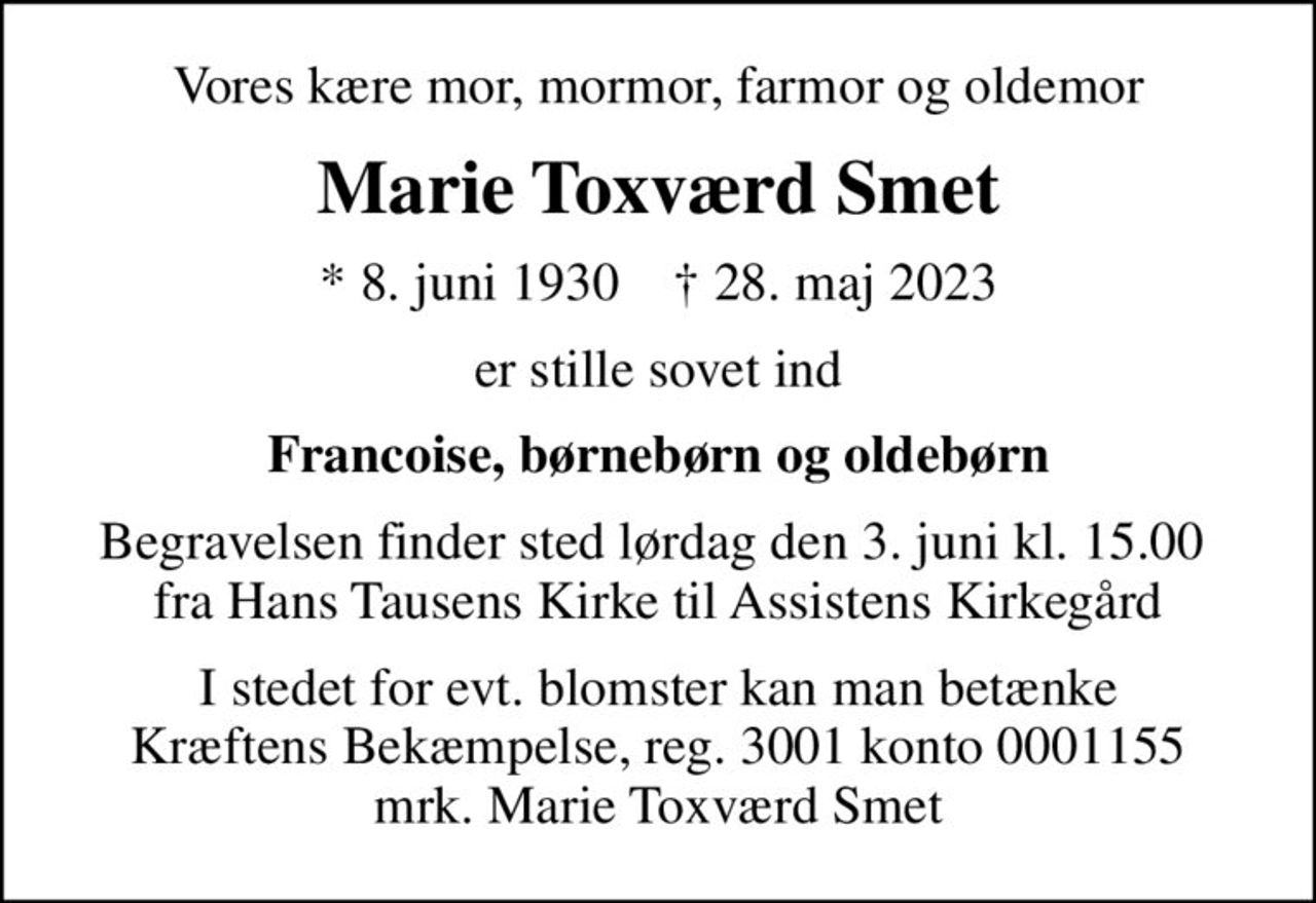 Vores kære mor, mormor, farmor og oldemor
Marie Toxværd Smet
* 8. juni 1930    ✝ 28. maj 2023
er stille sovet ind
Francoise, børnebørn og oldebørn
Begravelsen finder sted lørdag den 3. juni kl. 15.00  fra Hans Tausens Kirke til Assistens Kirkegård
I stedet for evt. blomster kan man betænke
					Kræftens Bekæmpelse reg.3001konto0001155mrk. Marie Toxværd
					Smet