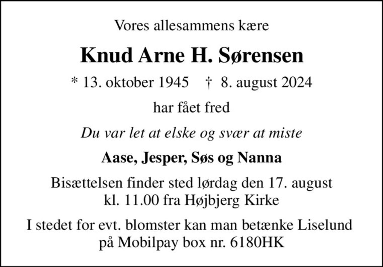 Vores allesammens kære
Knud Arne H. Sørensen
* 13. oktober 1945    ✝ 8. august 2024
har fået fred
Du var let at elske og svær at miste
Aase, Jesper, Søs og Nanna
Bisættelsen finder sted lørdag den 17. august kl. 11.00 fra Højbjerg Kirke
I stedet for evt. blomster kan man betænke Liselund  på Mobilpay box nr. 6180HK