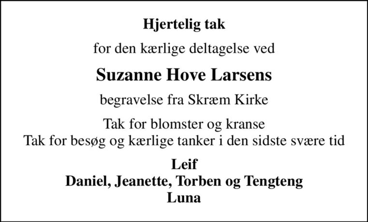 Hjertelig tak
for den kærlige deltagelse ved
Suzanne Hove Larsens
begravelse fra Skræm Kirke
Tak for blomster og kranse Tak for besøg og kærlige tanker i den sidste svære tid
Leif Daniel, Jeanette, Torben og Tengteng Luna