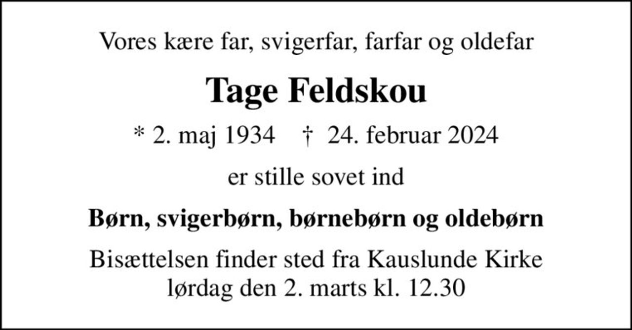 Vores kære far, svigerfar, farfar og oldefar
Tage Feldskou
* 2. maj 1934    ✝ 24. februar 2024
er stille sovet ind
Børn, svigerbørn, børnebørn og oldebørn
Bisættelsen finder sted fra Kauslunde Kirke  lørdag den 2. marts kl. 12.30