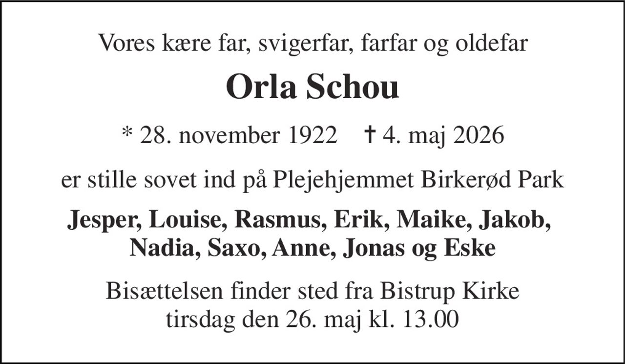 Vores kære far, svigerfar, farfar og oldefar 
Orla Schou 
* 28. november 1922    ✝ 4. maj 2026 
er stille sovet ind på Plejehjemmet Birkerød Park 
Jesper, Louise, Rasmus, Erik, Maike, Jakob,  Nadia, Saxo, Anne, Jonas og Eske 
Bisættelsen finder sted fra Bistrup Kirke tirsdag den 26. maj kl. 13.00