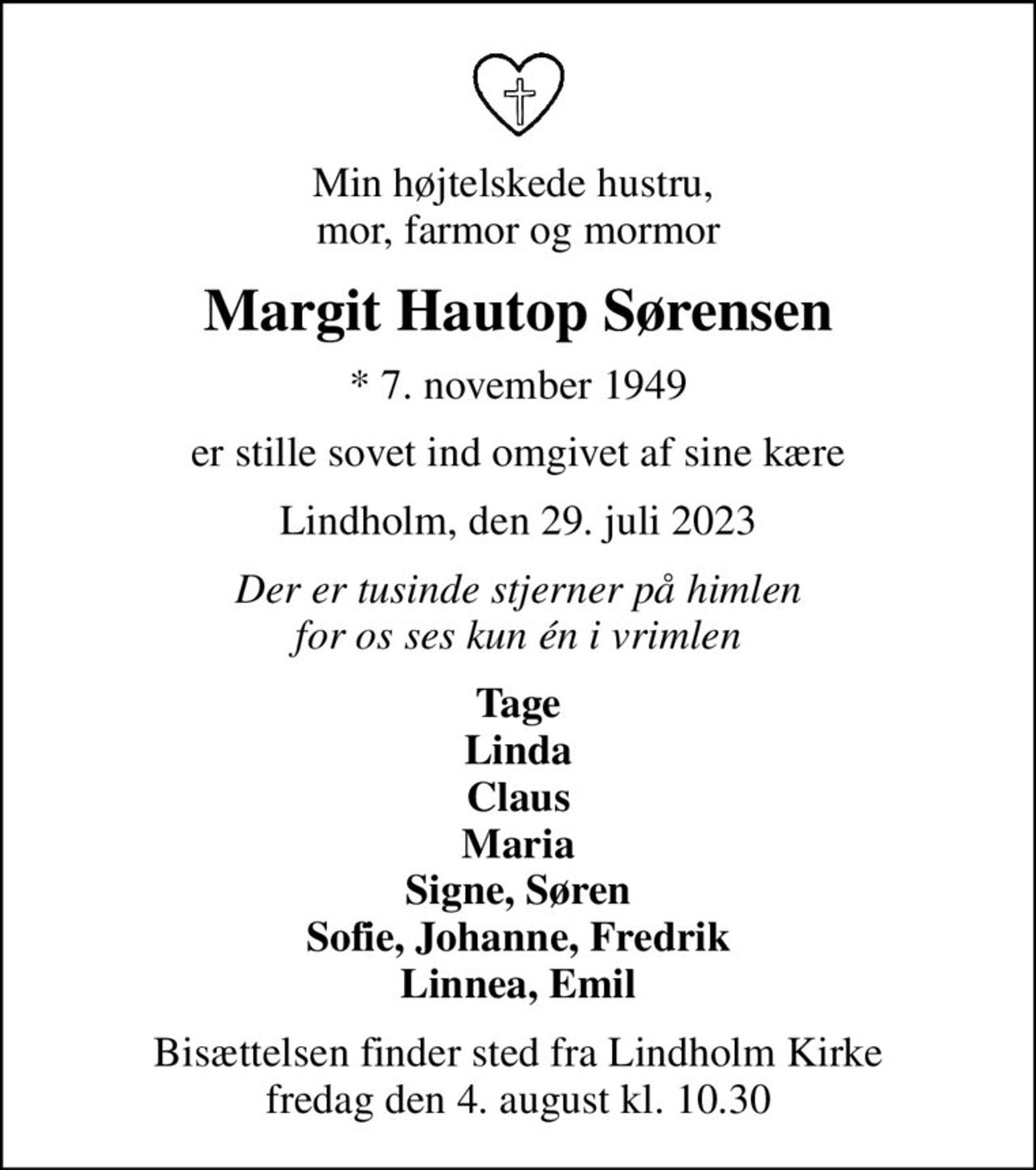 Min højtelskede hustru,  mor, farmor og mormor
Margit Hautop Sørensen
* 7. november 1949
er stille sovet ind omgivet af sine kære
Lindholm, den 29. juli 2023
Der er tusinde stjerner på himlen for os ses kun én i vrimlen
Tage Linda Claus Maria Signe, Søren Sofie, Johanne, Fredrik Linnea, Emil
Bisættelsen finder sted fra Lindholm Kirke  fredag den 4. august kl. 10.30