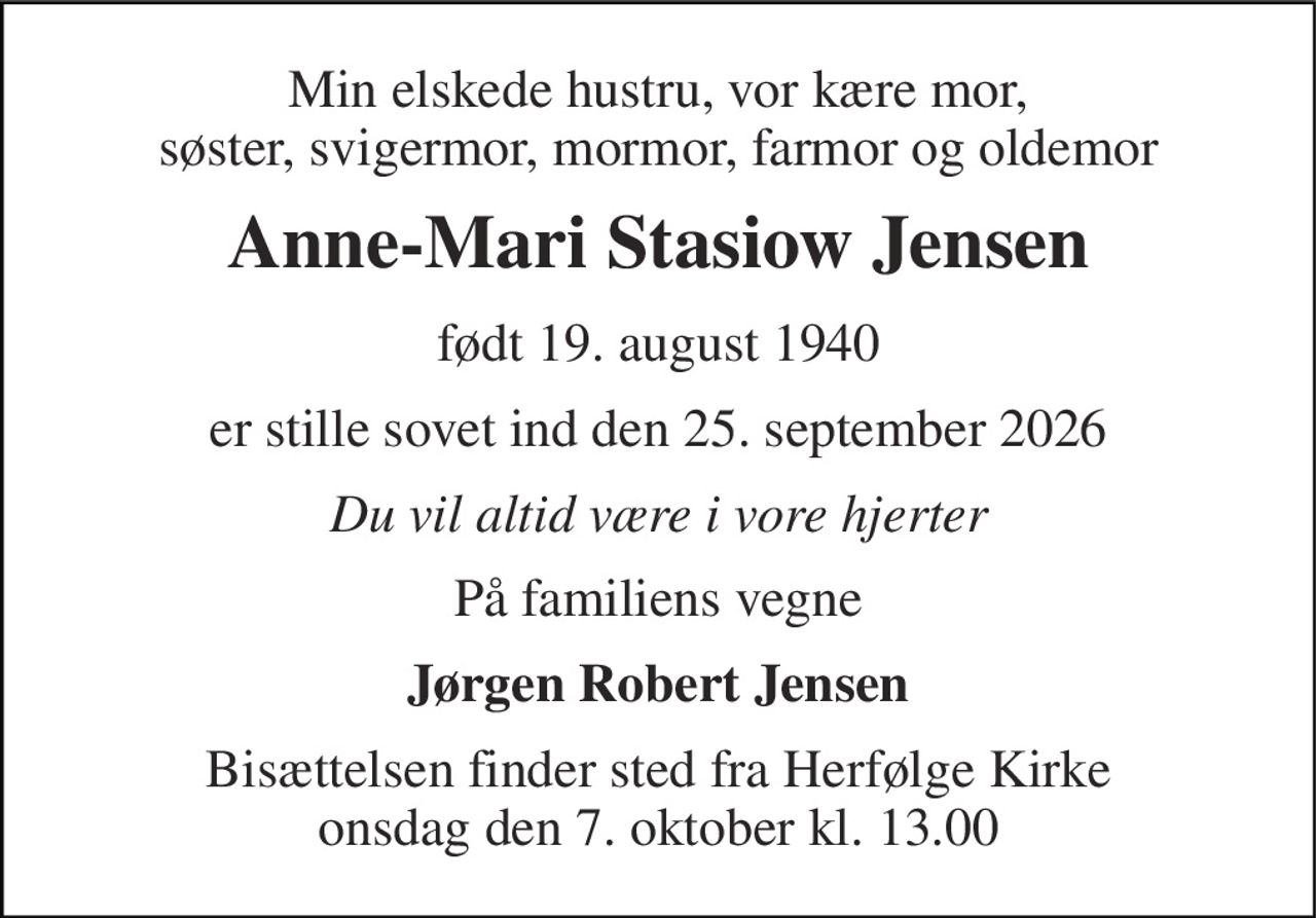 Min elskede hustru, vor kære mor, søster, svigermor, mormor, farmor og oldemor 
Anne-Mari Stasiow Jensen 
født 19. august 1940 
er stille sovet ind den 25. september 2026 
Du vil altid være i vore hjerter 
På familiens vegne 
Jørgen Robert Jensen 
Bisættelsen finder sted fra Herfølge Kirke onsdag den 7. oktober kl. 13.00