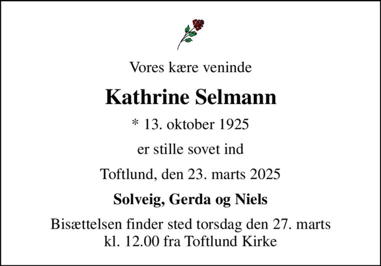 Vores kære veninde
Kathrine Selmann
* 13. oktober 1925
er stille sovet ind
Toftlund, den 23. marts 2025
Solveig, Gerda og Niels
Bisættelsen finder sted torsdag den 27. marts kl. 12.00 fra Toftlund Kirke