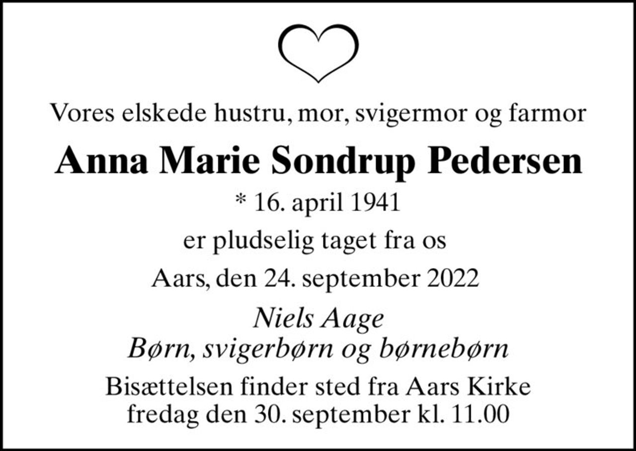 Vores elskede hustru, mor, svigermor og farmor
Anna Marie Sondrup Pedersen
* 16. april 1941
er pludselig taget fra os 
Aars, den 24. september 2022 
Niels Aage Børn, svigerbørn og børnebørn
Bisættelsen finder sted fra Aars Kirke  fredag den 30. september kl. 11.00