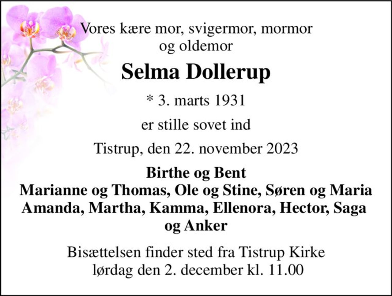 Vores kære mor, svigermor, mormor og oldemor 
Selma Dollerup 
*​ 3. marts 1931 
er stille sovet ind 
Tistrup, den 22. november 2023 
Birthe og Bent Marianne og Thomas, Ole og Stine, Søren og Maria Amanda, Martha, Kamma, Ellenora, Hector, Saga  og Anker 
Bisættelsen finder sted fra Tistrup Kirke  lørdag den 2. december kl. 11.00