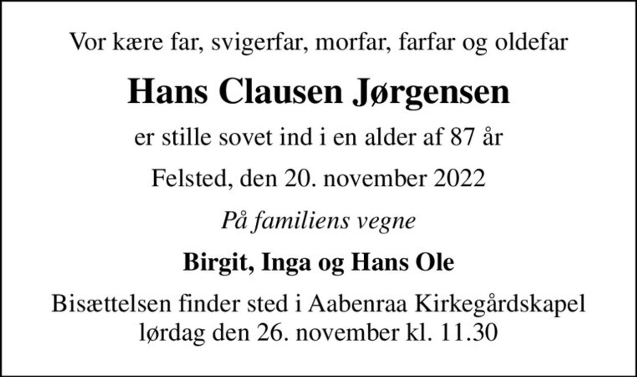 Vor kære far, svigerfar, morfar, farfar og oldefar
Hans Clausen Jørgensen
er stille sovet ind i en alder af 87 år
Felsted, den 20. november 2022
På familiens vegne
Birgit, Inga og Hans Ole
Bisættelsen finder sted i Aabenraa Kirkegårdskapel  lørdag den 26. november kl. 11.30