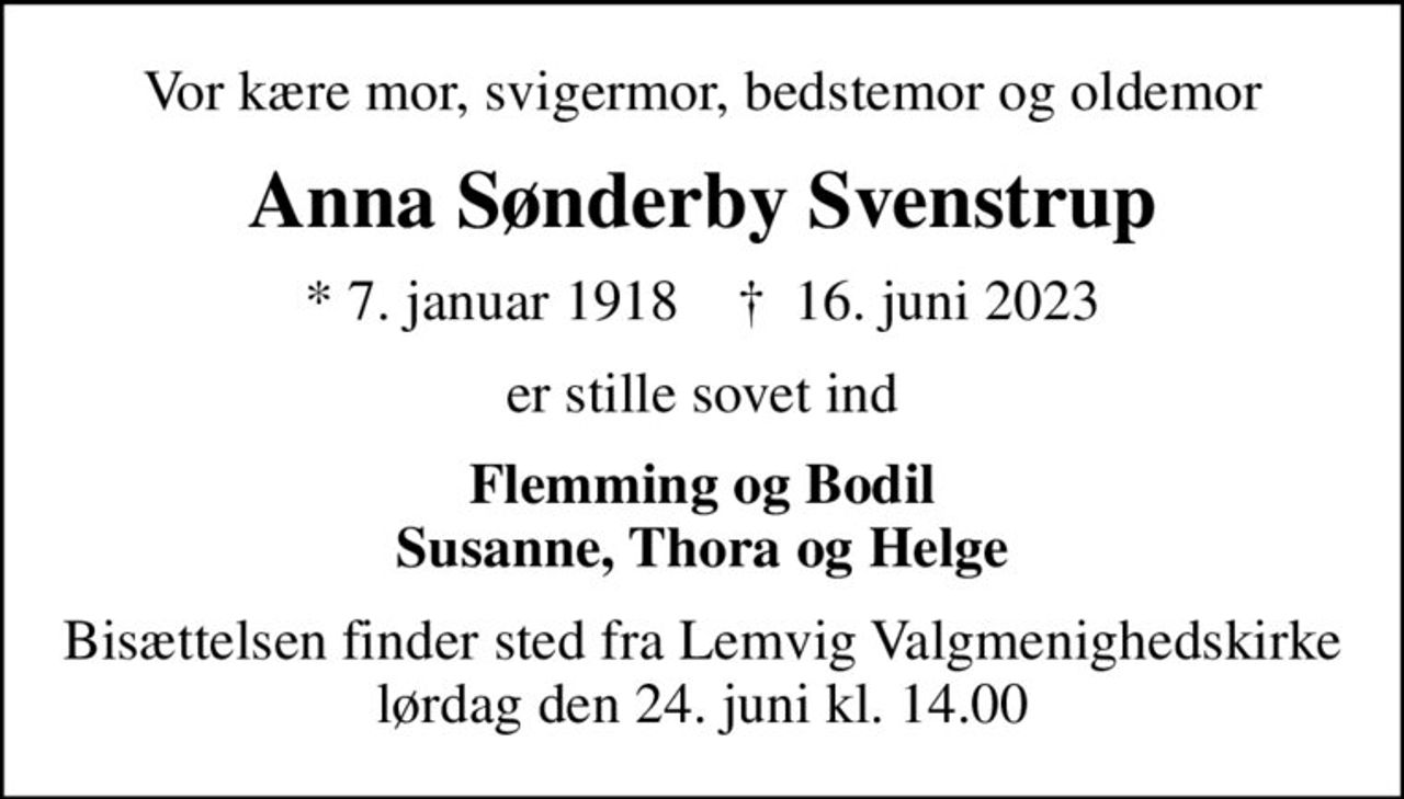 Vor kære mor, svigermor, bedstemor og oldemor
Anna Sønderby Svenstrup
* 7. januar 1918    ✝ 16. juni 2023
er stille sovet ind
Flemming og Bodil Susanne, Thora og Helge
Bisættelsen finder sted fra Lemvig Valgmenighedskirke  lørdag den 24. juni kl. 14.00