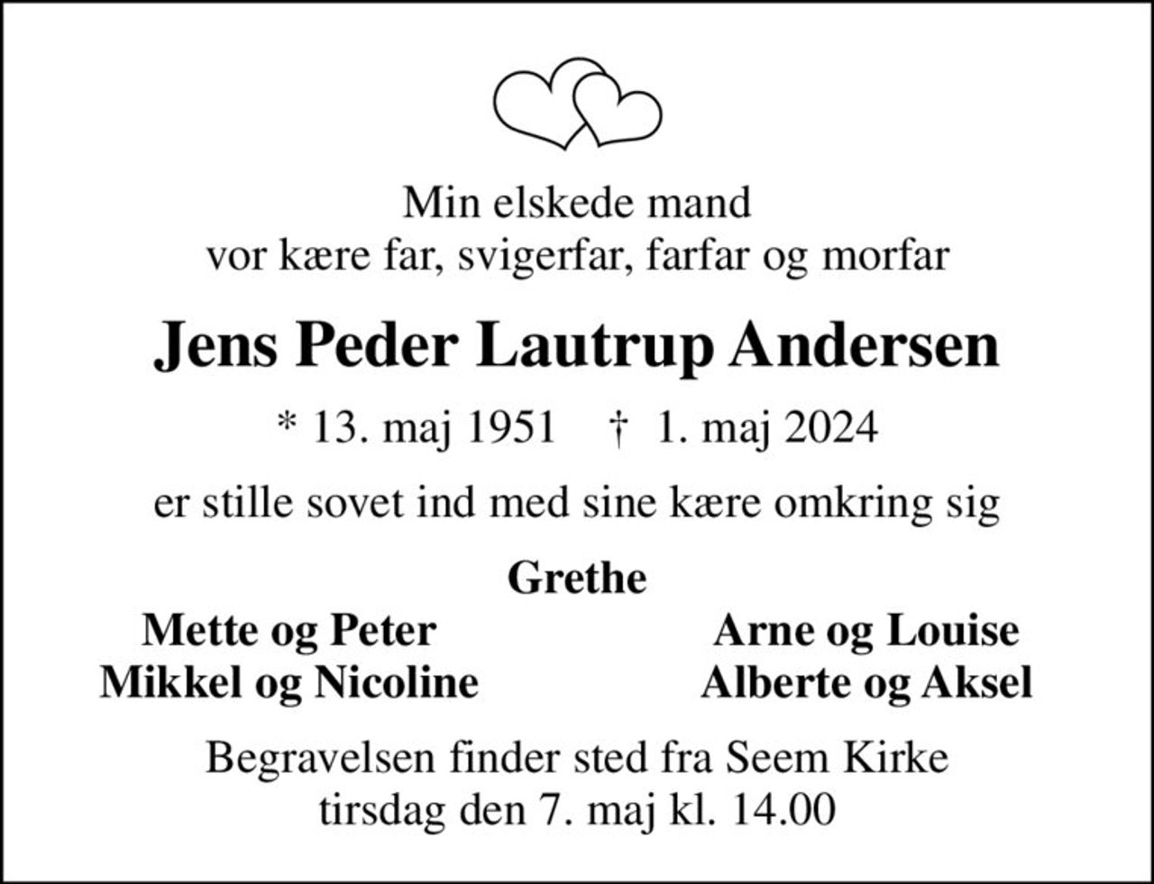 Min elskede mand vor kære far, svigerfar, farfar og morfar
Jens Peder Lautrup Andersen
* 13. maj 1951    ✝ 1. maj 2024
er stille sovet ind med sine kære omkring sig
Grethe
Mette og Peter
Arne og Louise
Mikkel og Nicoline
Alberte og Aksel
Begravelsen finder sted fra Seem Kirke  tirsdag den 7. maj kl. 14.00