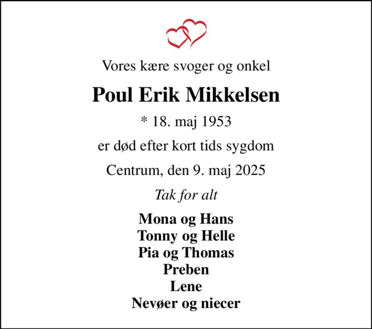 Vores kære svoger og onkel
Poul Erik Mikkelsen
* 18. maj 1953
er død efter kort tids sygdom
Centrum, den 9. maj 2025
Tak for alt
Mona og Hans Tonny og Helle Pia og Thomas Preben Lene Nevøer og niecer